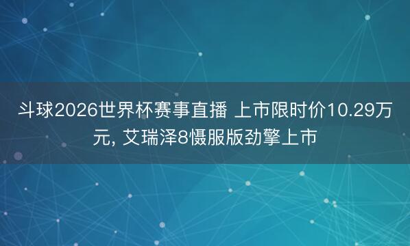 斗球2026世界杯赛事直播 上市限时价10.29万元， 艾瑞泽8慑服版劲擎上市