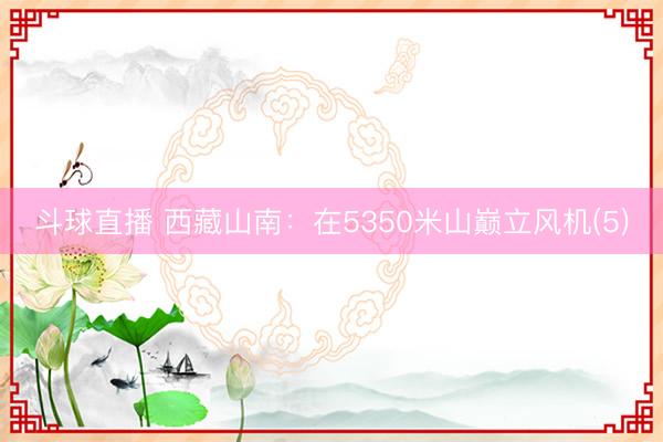 斗球直播 西藏山南:在5350米山巅立风机(5)