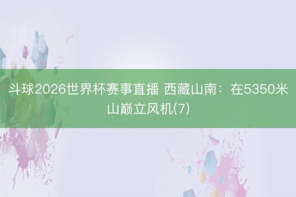 斗球2026世界杯赛事直播 西藏山南：在5350米山巅立风机(7)