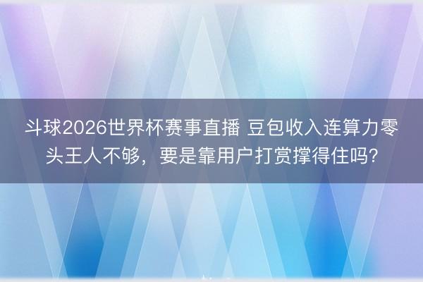 斗球2026世界杯赛事直播 豆包收入连算力零头王人不够,要是靠用户打赏撑得住吗?